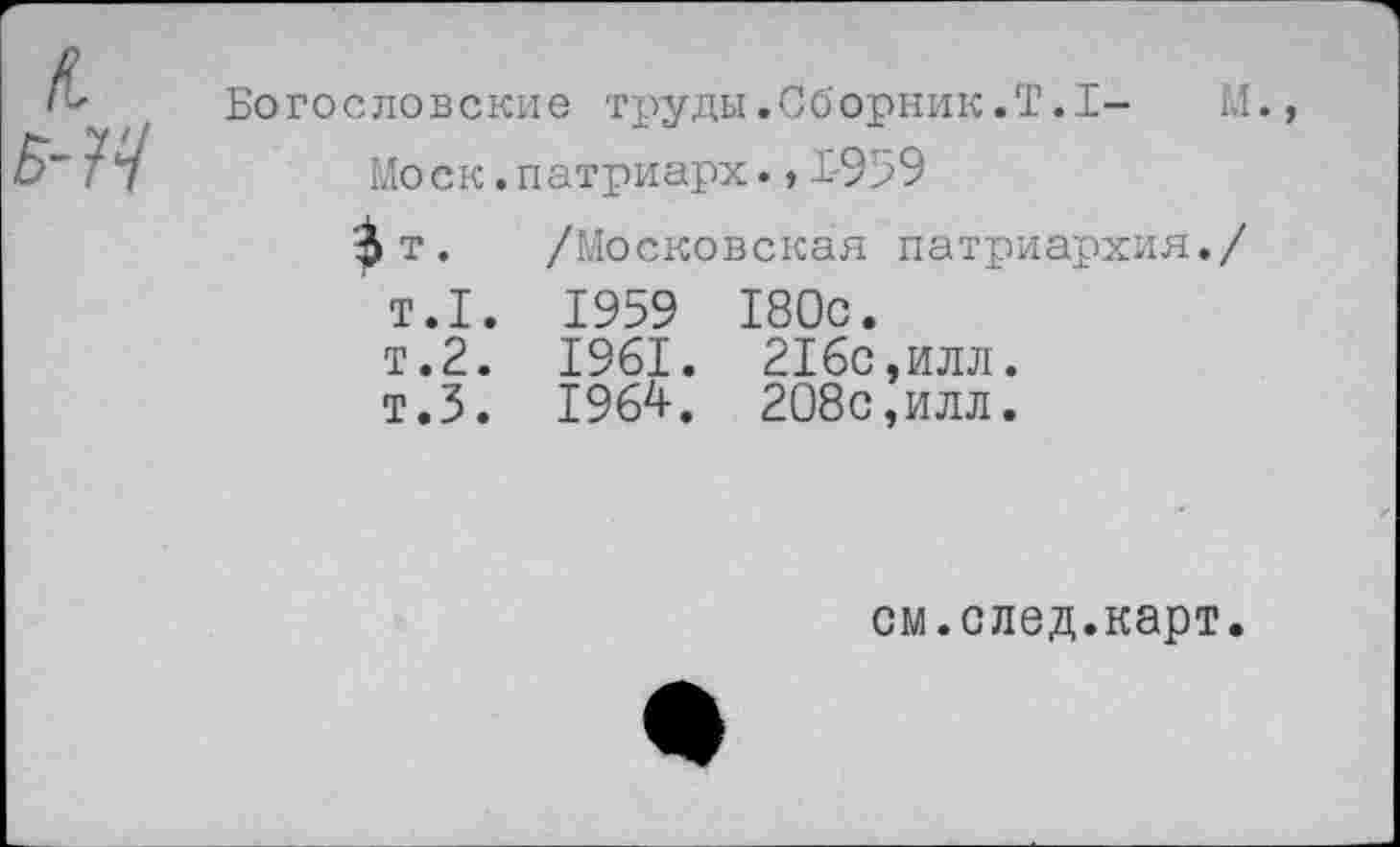 ﻿Богословские труды.Сборник.Т.1- М.
Моск. патриарх.,1-959
$т. /Московская патриархия./
Т.1. 1959 180с.
т.2. 1961. 216с,илл.
т.5. 1964. 208с,илл.
см.след.карт.